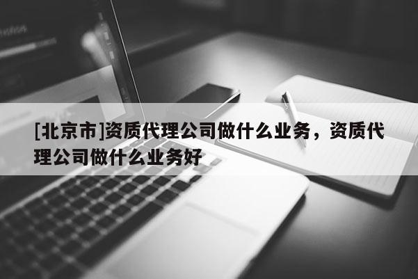 [北京市]資質(zhì)代理公司做什么業(yè)務，資質(zhì)代理公司做什么業(yè)務好