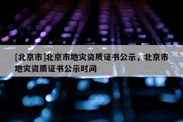 [北京市]北京市地災(zāi)資質(zhì)證書公示，北京市地災(zāi)資質(zhì)證書公示時(shí)間