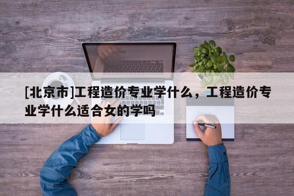 [北京市]工程造價(jià)專業(yè)學(xué)什么，工程造價(jià)專業(yè)學(xué)什么適合女的學(xué)嗎