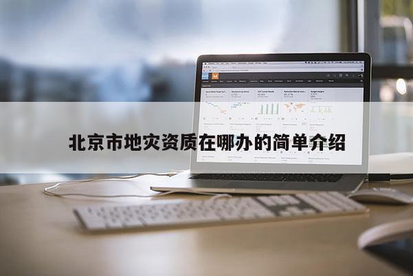 北京市地災(zāi)資質(zhì)在哪辦的簡單介紹