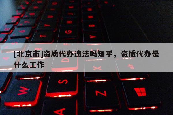 [北京市]資質代辦違法嗎知乎，資質代辦是什么工作