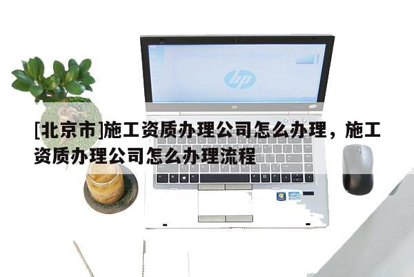[北京市]施工資質(zhì)辦理公司怎么辦理，施工資質(zhì)辦理公司怎么辦理流程