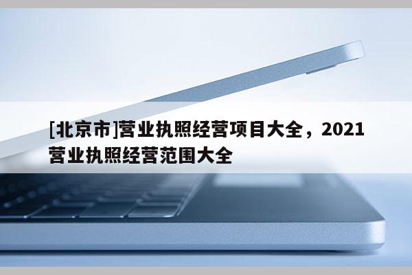 [北京市]營(yíng)業(yè)執(zhí)照經(jīng)營(yíng)項(xiàng)目大全，2021營(yíng)業(yè)執(zhí)照經(jīng)營(yíng)范圍大全