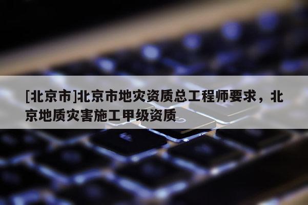 [北京市]北京市地災資質總工程師要求，北京地質災害施工甲級資質