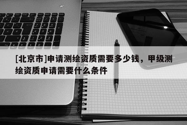[北京市]申請測繪資質需要多少錢，甲級測繪資質申請需要什么條件
