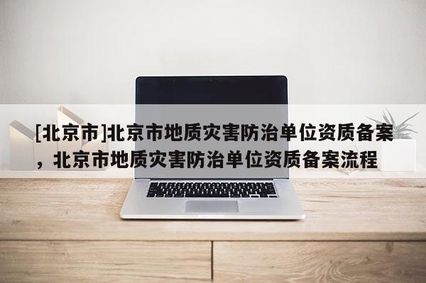 [北京市]北京市地質(zhì)災(zāi)害防治單位資質(zhì)備案，北京市地質(zhì)災(zāi)害防治單位資質(zhì)備案流程