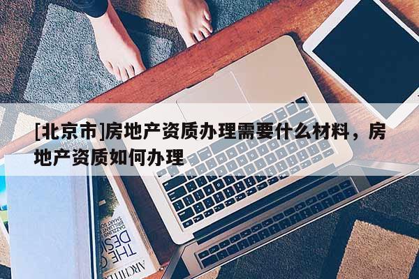 [北京市]房地產(chǎn)資質(zhì)辦理需要什么材料，房地產(chǎn)資質(zhì)如何辦理