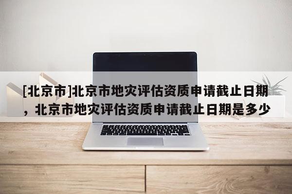 [北京市]北京市地災(zāi)評估資質(zhì)申請截止日期，北京市地災(zāi)評估資質(zhì)申請截止日期是多少
