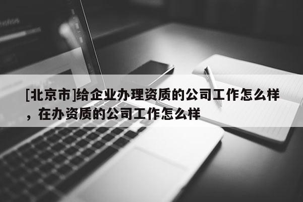 [北京市]給企業(yè)辦理資質(zhì)的公司工作怎么樣，在辦資質(zhì)的公司工作怎么樣