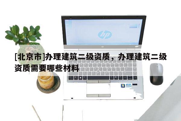 [北京市]辦理建筑二級資質，辦理建筑二級資質需要哪些材料
