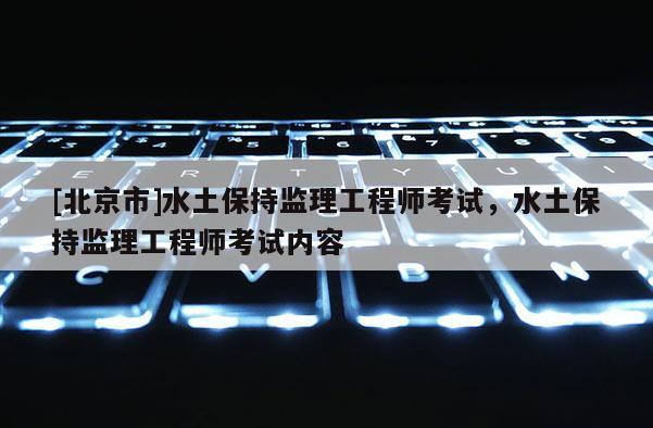 [北京市]水土保持監理工程師考試，水土保持監理工程師考試內容