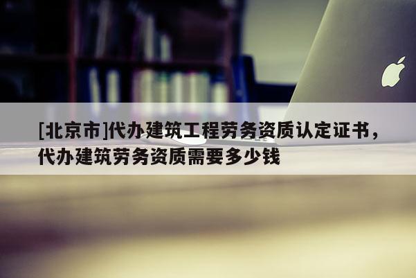 [北京市]代辦建筑工程勞務資質認定證書，代辦建筑勞務資質需要多少錢