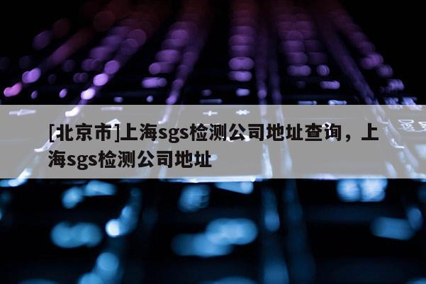 [北京市]上海sgs檢測(cè)公司地址查詢，上海sgs檢測(cè)公司地址