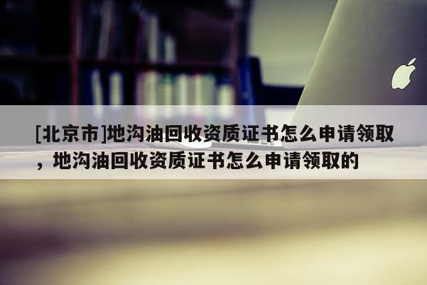 [北京市]地溝油回收資質(zhì)證書怎么申請領(lǐng)取，地溝油回收資質(zhì)證書怎么申請領(lǐng)取的