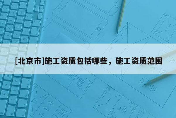 [北京市]施工資質(zhì)包括哪些，施工資質(zhì)范圍
