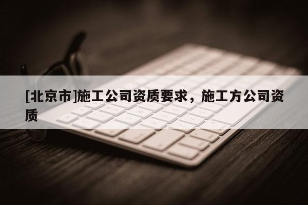 [北京市]施工公司資質要求，施工方公司資質