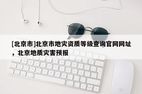[北京市]北京市地災資質等級查詢官網網址，北京地質災害預報