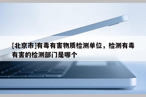 [北京市]有毒有害物質檢測單位，檢測有毒有害的檢測部門是哪個