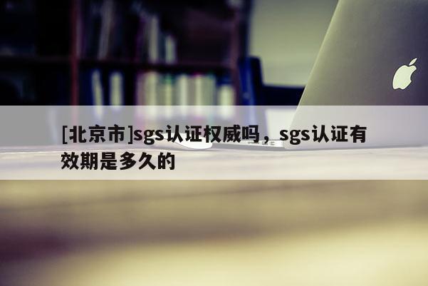 [北京市]sgs認證權威嗎，sgs認證有效期是多久的