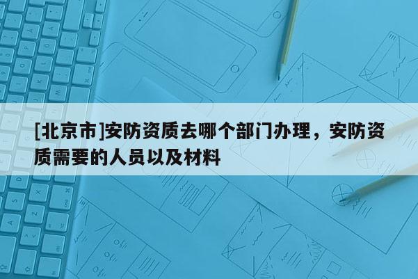 [北京市]安防資質去哪個部門辦理，安防資質需要的人員以及材料