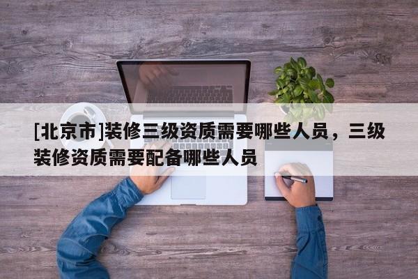 [北京市]裝修三級資質需要哪些人員，三級裝修資質需要配備哪些人員