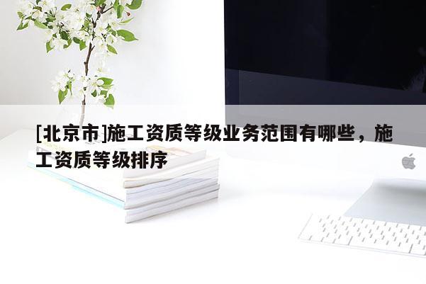 [北京市]施工資質等級業(yè)務范圍有哪些，施工資質等級排序