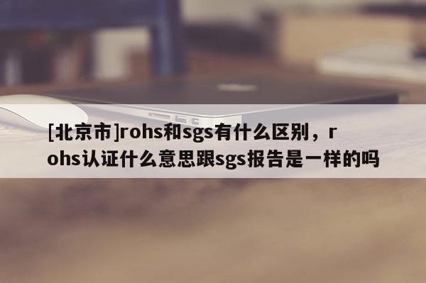 [北京市]rohs和sgs有什么區(qū)別，rohs認證什么意思跟sgs報告是一樣的嗎