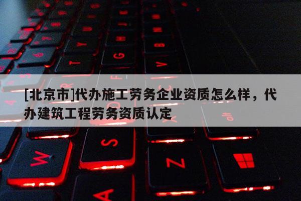 [北京市]代辦施工勞務企業(yè)資質怎么樣，代辦建筑工程勞務資質認定