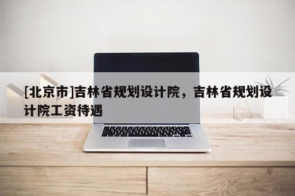 [北京市]吉林省規劃設計院，吉林省規劃設計院工資待遇