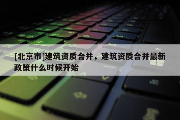 [北京市]建筑資質合并，建筑資質合并最新政策什么時候開始