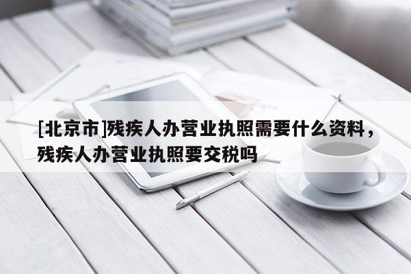 [北京市]殘疾人辦營業執照需要什么資料，殘疾人辦營業執照要交稅嗎
