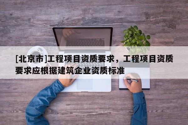 [北京市]工程項目資質要求，工程項目資質要求應根據建筑企業資質標準
