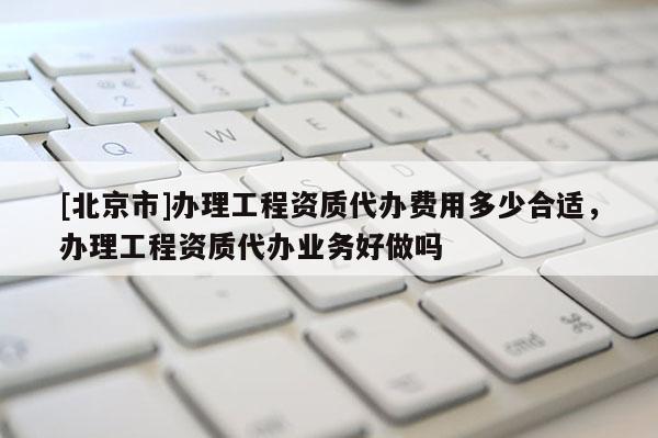 [北京市]辦理工程資質代辦費用多少合適，辦理工程資質代辦業務好做嗎