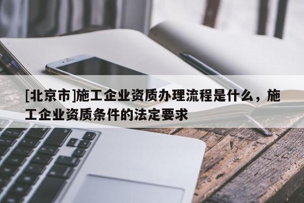 [北京市]施工企業(yè)資質(zhì)辦理流程是什么，施工企業(yè)資質(zhì)條件的法定要求