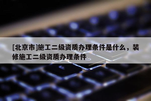 [北京市]施工二級(jí)資質(zhì)辦理?xiàng)l件是什么，裝修施工二級(jí)資質(zhì)辦理?xiàng)l件