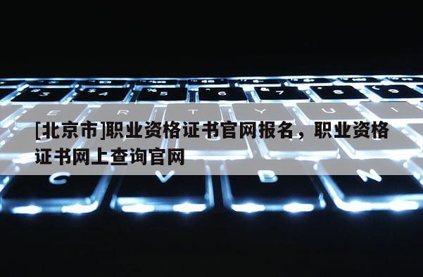 [北京市]職業(yè)資格證書官網(wǎng)報(bào)名，職業(yè)資格證書網(wǎng)上查詢官網(wǎng)