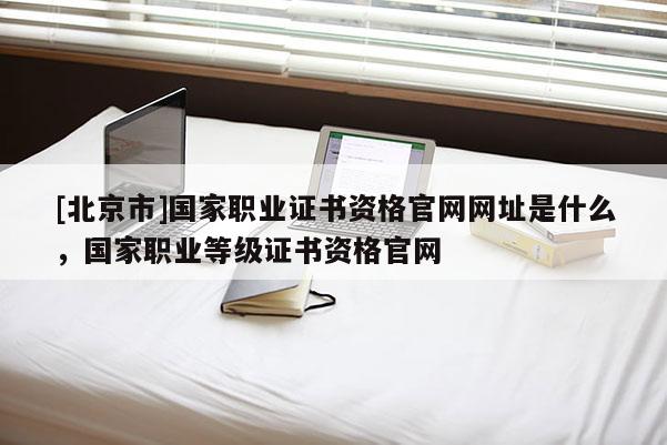 [北京市]國家職業證書資格官網網址是什么，國家職業等級證書資格官網