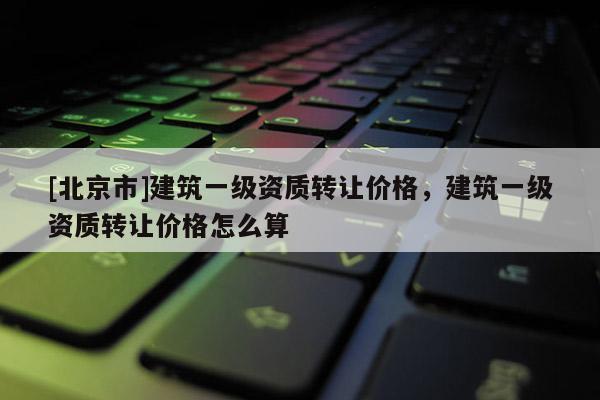 [北京市]建筑一級資質轉讓價格，建筑一級資質轉讓價格怎么算