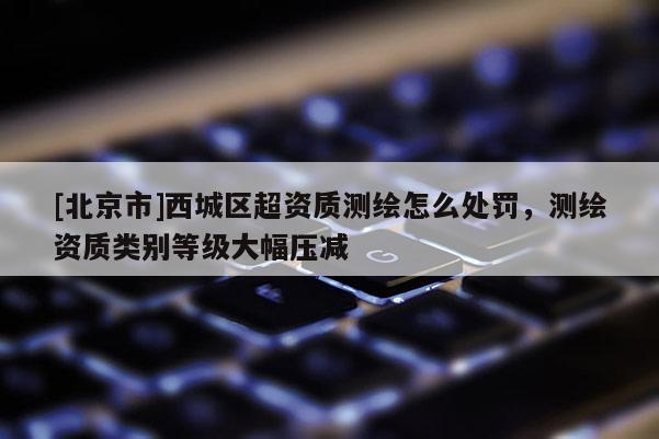 [北京市]西城區超資質測繪怎么處罰，測繪資質類別等級大幅壓減