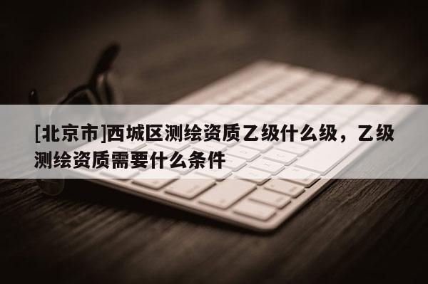 [北京市]西城區測繪資質乙級什么級，乙級測繪資質需要什么條件