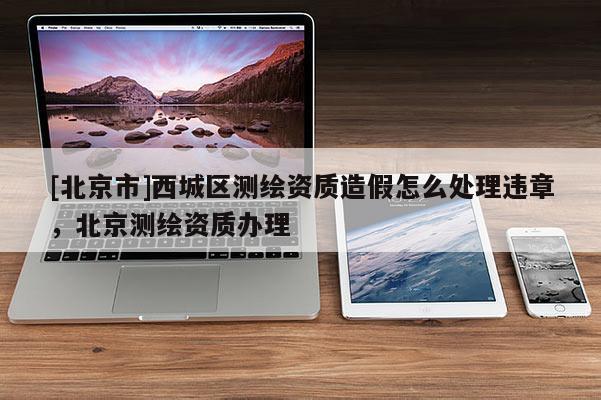[北京市]西城區測繪資質造假怎么處理違章，北京測繪資質辦理