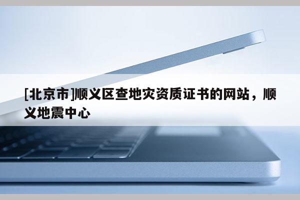 [北京市]順義區查地災資質證書的網站，順義地震中心