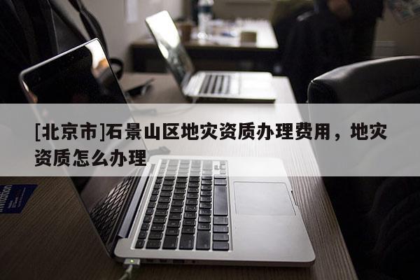 [北京市]石景山區地災資質辦理費用，地災資質怎么辦理
