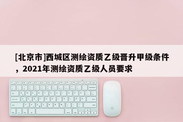 [北京市]西城區測繪資質乙級晉升甲級條件，2021年測繪資質乙級人員要求