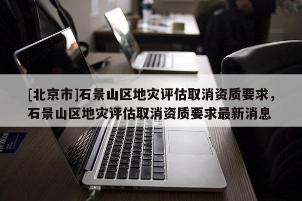 [北京市]石景山區地災評估取消資質要求，石景山區地災評估取消資質要求最新消息