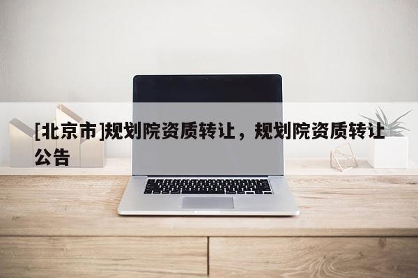[北京市]規(guī)劃院資質(zhì)轉(zhuǎn)讓，規(guī)劃院資質(zhì)轉(zhuǎn)讓公告
