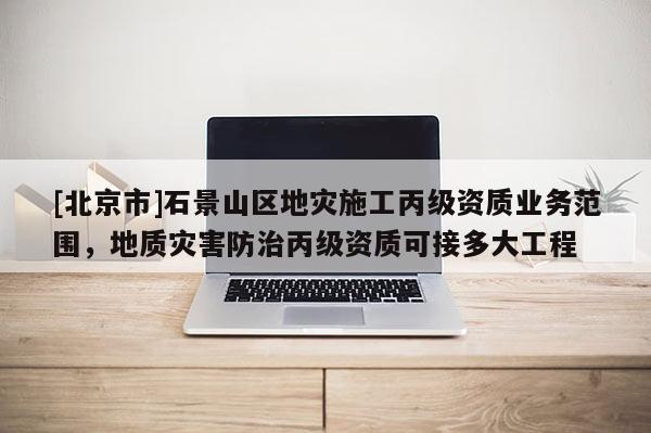 [北京市]石景山區地災施工丙級資質業務范圍，地質災害防治丙級資質可接多大工程