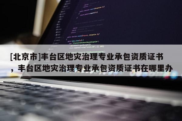 [北京市]豐臺區地災治理專業承包資質證書，豐臺區地災治理專業承包資質證書在哪里辦