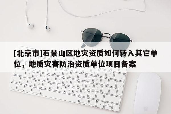 [北京市]石景山區(qū)地災資質如何轉入其它單位，地質災害防治資質單位項目備案