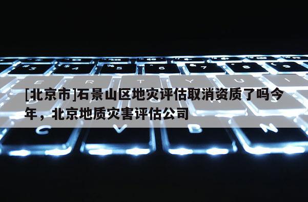 [北京市]石景山區(qū)地災評估取消資質了嗎今年，北京地質災害評估公司